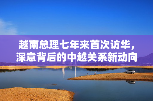 越南总理七年来首次访华，深意背后的中越关系新动向
