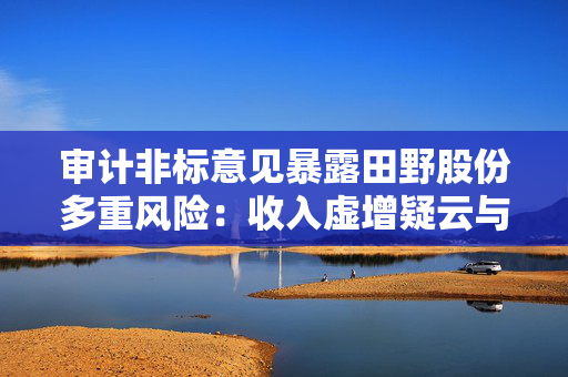 审计非标意见暴露田野股份多重风险：收入虚增疑云与内控失效下的退市危机