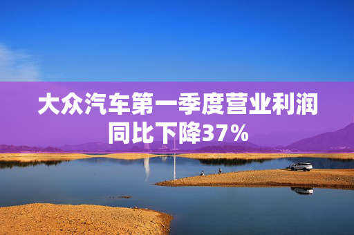 大众汽车第一季度营业利润同比下降37%