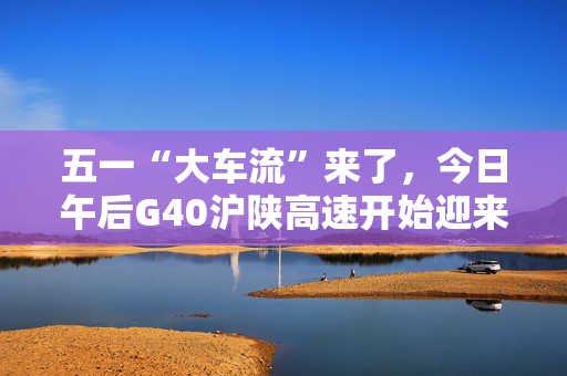 五一“大车流”来了，今日午后G40沪陕高速开始迎来出沪高峰