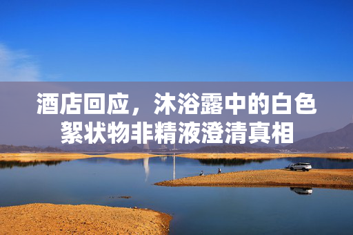 酒店回应，沐浴露中的白色絮状物非精液澄清真相