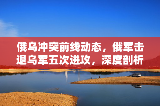 俄乌冲突前线动态，俄军击退乌军五次进攻，深度剖析前线进展与战略考量