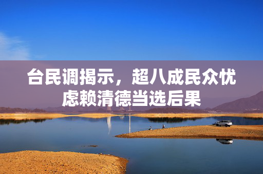 台民调揭示，超八成民众忧虑赖清德当选后果
