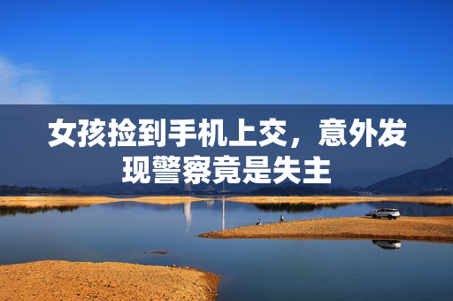 女孩捡到手机上交，意外发现警察竟是失主