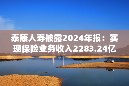泰康人寿披露2024年报：实现保险业务收入2283.24亿元，同比增长12.4%