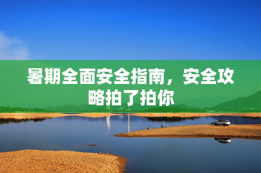 暑期全面安全指南，安全攻略拍了拍你
