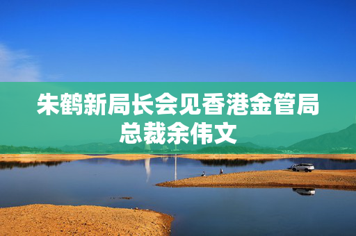 朱鹤新局长会见香港金管局总裁余伟文