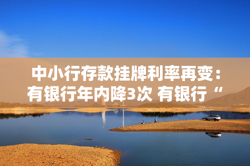 中小行存款挂牌利率再变：有银行年内降3次 有银行“降长升短”