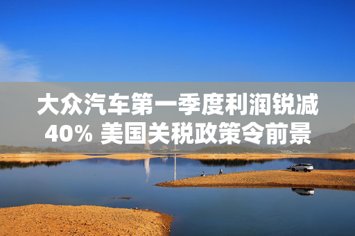 大众汽车第一季度利润锐减40% 美国关税政策令前景蒙上阴影