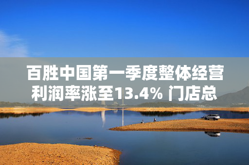 百胜中国第一季度整体经营利润率涨至13.4% 门店总数达16642家