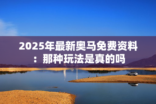 2025年最新奥马免费资料：那种玩法是真的吗