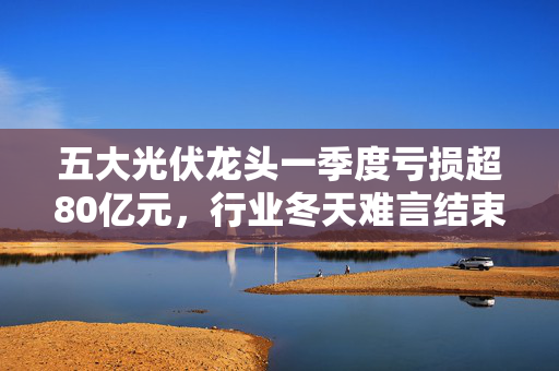 五大光伏龙头一季度亏损超80亿元，行业冬天难言结束