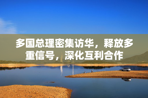 多国总理密集访华，释放多重信号，深化互利合作