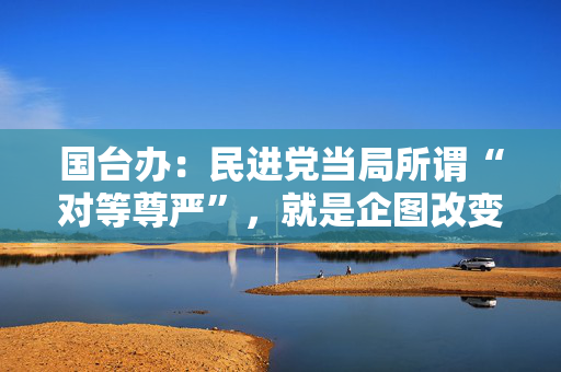 国台办：民进党当局所谓“对等尊严”，就是企图改变两岸同属一中