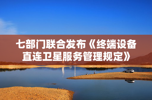 七部门联合发布《终端设备直连卫星服务管理规定》
