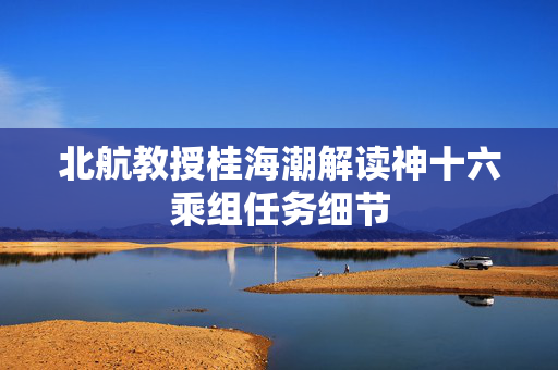 北航教授桂海潮解读神十六乘组任务细节