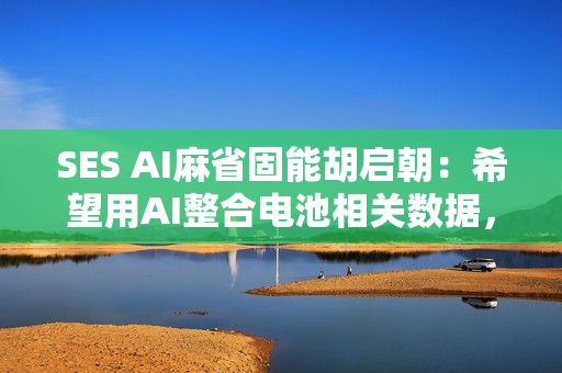 SES AI麻省固能胡启朝：希望用AI整合电池相关数据，训练一个新模型