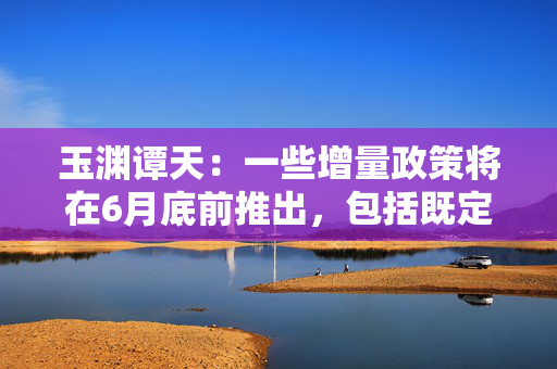 玉渊谭天：一些增量政策将在6月底前推出，包括既定政策，也包括根据外部形势变化而推出的新政策