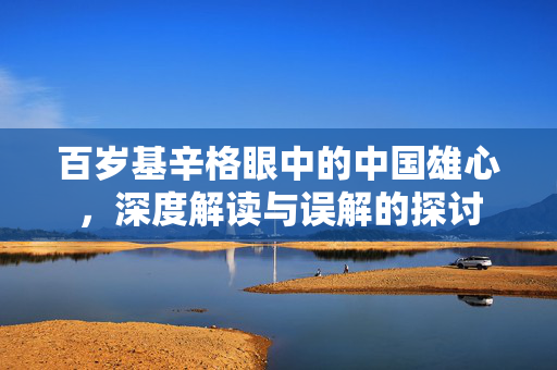 百岁基辛格眼中的中国雄心，深度解读与误解的探讨