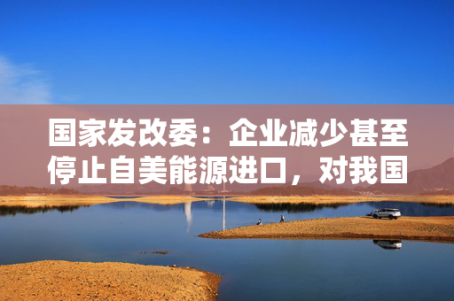 国家发改委：企业减少甚至停止自美能源进口，对我国能源供应没有影响