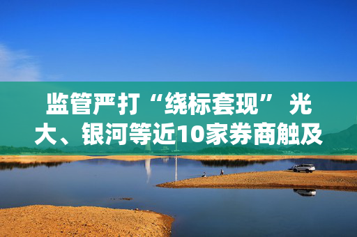 监管严打“绕标套现” 光大、银河等近10家券商触及两融业务“三大雷区”