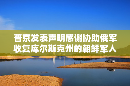 普京发表声明感谢协助俄军收复库尔斯克州的朝鲜军人