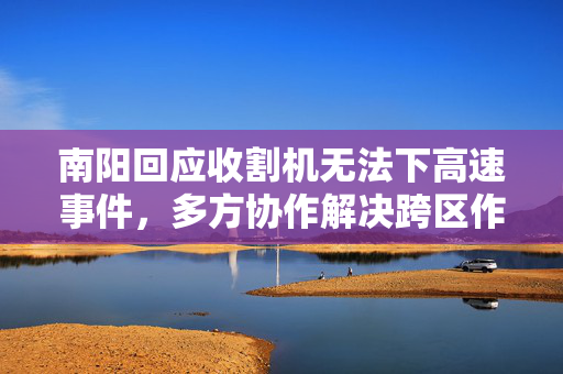 南阳回应收割机无法下高速事件，多方协作解决跨区作业难题