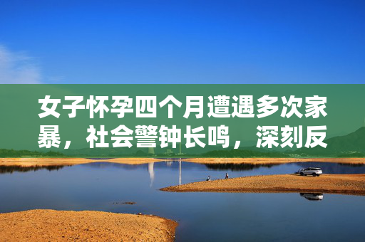 女子怀孕四个月遭遇多次家暴，社会警钟长鸣，深刻反思家暴问题