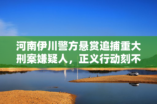 河南伊川警方悬赏追捕重大刑案嫌疑人，正义行动刻不容缓