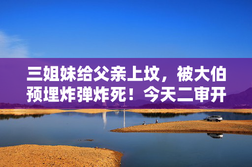 三姐妹给父亲上坟，被大伯预埋炸弹炸死！今天二审开庭