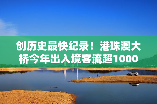 创历史最快纪录！港珠澳大桥今年出入境客流超1000万人次