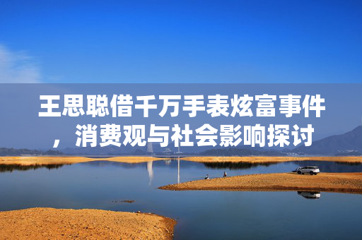 王思聪借千万手表炫富事件，消费观与社会影响探讨