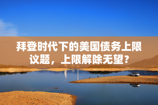 拜登时代下的美国债务上限议题，上限解除无望？