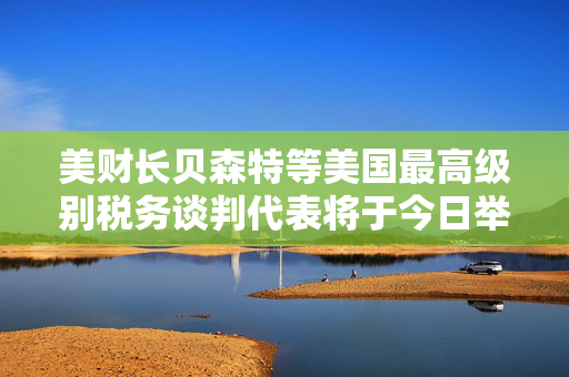 美财长贝森特等美国最高级别税务谈判代表将于今日举行会议