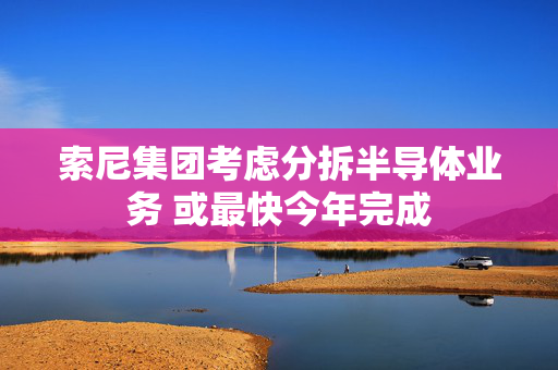 索尼集团考虑分拆半导体业务 或最快今年完成