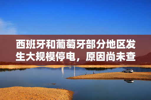 西班牙和葡萄牙部分地区发生大规模停电，原因尚未查明