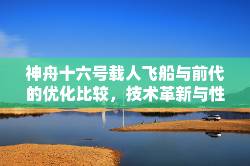 神舟十六号载人飞船与前代的优化比较，技术革新与性能提升解析