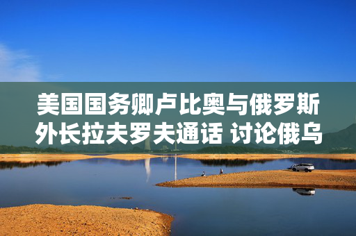 美国国务卿卢比奥与俄罗斯外长拉夫罗夫通话 讨论俄乌和谈的下一步