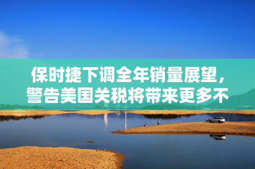 保时捷下调全年销量展望，警告美国关税将带来更多不确定性