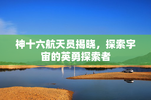 神十六航天员揭晓，探索宇宙的英勇探索者