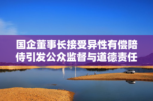 国企董事长接受异性有偿陪侍引发公众监督与道德责任审视