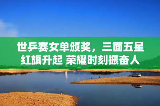 世乒赛女单颁奖，三面五星红旗升起 荣耀时刻振奋人心
