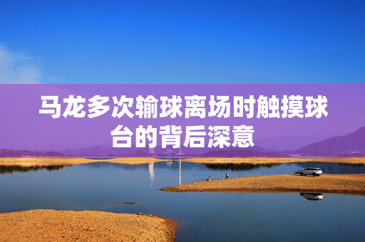马龙多次输球离场时触摸球台的背后深意
