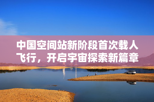 中国空间站新阶段首次载人飞行，开启宇宙探索新篇章