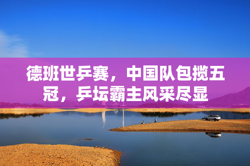 德班世乒赛，中国队包揽五冠，乒坛霸主风采尽显