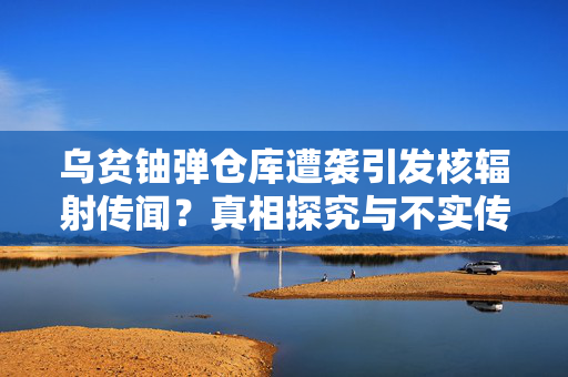 乌贫铀弹仓库遭袭引发核辐射传闻？真相探究与不实传闻揭秘