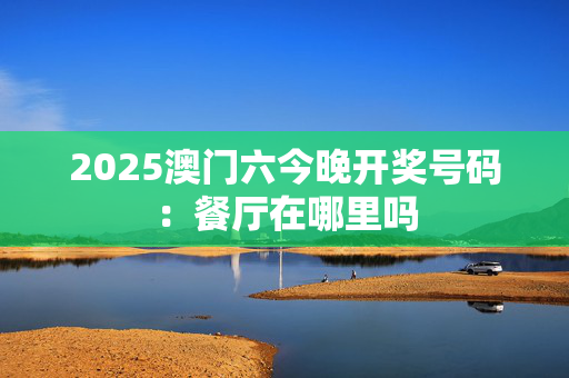 2025澳门六今晚开奖号码：餐厅在哪里吗