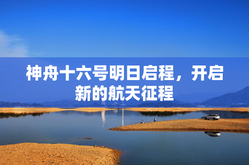 神舟十六号明日启程，开启新的航天征程