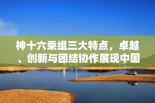 神十六乘组三大特点，卓越、创新与团结协作展现中国航天精神风采