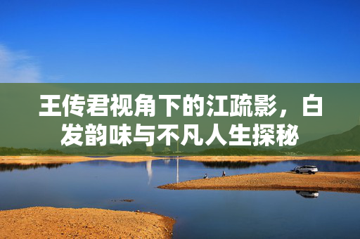 王传君视角下的江疏影，白发韵味与不凡人生探秘